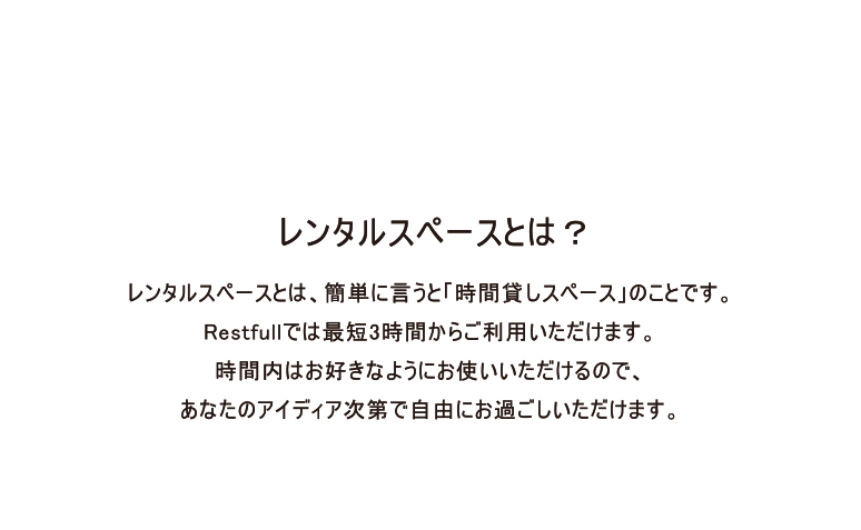 レンタルスペースとは？レンタルスペースとは、簡単に言うと「時間貸しスペース」のことです。
Restfullでは最短3時間からご利用いただけます。
時間内はお好きなようにお使いいただけるので、
あなたのアイディア次第で自由にお過ごしいただけます。